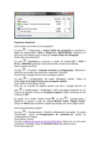 Perguntas freqüentes
Como excluir meu histórico de navegação?
Vá para > Ferramentas > Limpar dados de navegação ou pressione o
atalho de teclado Ctrl + Shift + Delete (Mac: ⌘-Shift-Delete). Selecione os
itens que você deseja limpar e clique em Limpar dados de navegação.
Onde estão meus favoritos?
Vá para > Favoritos ou pressione o atalho de teclado Ctrl + Shift +
B (Mac: ⌘-Shift-B) para fixar a barra de favoritos na barra de endereço.
Como importar favoritos?
Vá para > Favoritos > Importar favoritos e configurações. Selecione o
aplicativo que contém seus favoritos e selecione "Favoritos".
Como tornar o Google Chrome meu navegador padrão?
Vá para > Configurações. Na seção "Navegador padrão", clique no
botão Fazer do Google Chrome meu navegador padrão.
Como definir minha página inicial?
Para ver um conjunto de páginas sempre que abrir o Google Chrome, vá
para > Configurações > Inicialização > Abrir uma página específica ou um
conjunto de páginas e clique em Configurar páginas. Digite o endereço do site
e clique em OK.
Se quiser ver o botão "Página inicial" , vá para > Configurações >
Aparência e marque a caixa de seleção Mostrar botão "Página inicial".
Clique em Alterar para atualizar a página que deseja usar como página inicial.
Como ativar/desativar cookies?
Vá para > Configurações > Mostrar configurações avançadas. Na seção
"Privacidade", clique em Configurações de conteúdo para ajustar as
configurações de cookies.
Como alterar o tema?
Vá para a Galeria de temas da Chrome Web Store. Clique em um tema para
visualizá-lo. Se gostar, clique em Escolher tema para aplicar o tema.
Como ativar pop-ups?
 