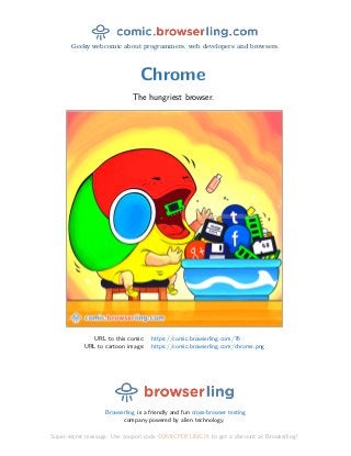 Geeky webcomic about programmers, web developers and browsers.
Chrome
The hungriest browser.
URL to this comic: https://comic.browserling.com/76
URL to cartoon image: https://comic.browserling.com/chrome.png
Browserling is a friendly and fun cross-browser testing
company powered by alien technology.
Super-secret message: Use coupon code COMICPDFLING76 to get a discount at Browserling!
 