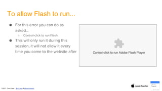 © 2017 - Chris Casal - @mr_casal & @heathcotetech
To allow Flash to run...
● For this error you can do as
asked…
○ Control-click to run Flash
● This will only run it during this
session, it will not allow it every
time you come to the website after
 