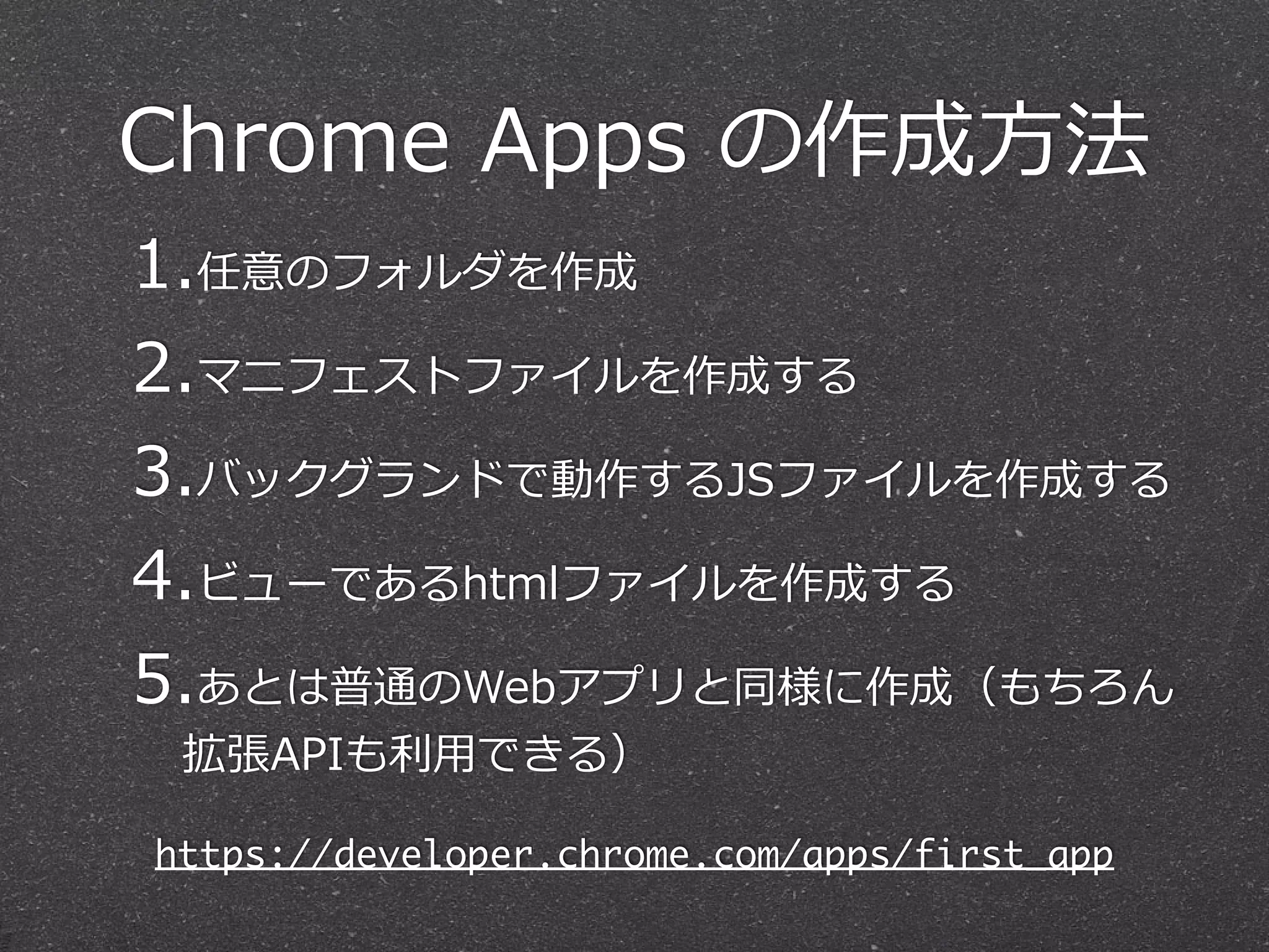 Chrome  Apps  の作成⽅方法
1.任意のフォルダを作成  
2.マニフェストファイルを作成する  
3.バックグランドで動作するJSファイルを作成する  
4.ビューであるhtmlファイルを作成する  
5.あとは普通のWebアプリと同様に作成（もちろん
拡張APIも利利⽤用できる）
https://developer.chrome.com/apps/first_app
 