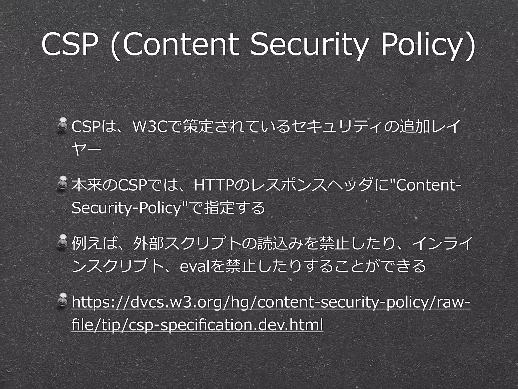 CSP  (Content  Security  Policy)
CSPは、W3Cで策定されているセキュリティの追加レイ
ヤー  
本来のCSPでは、HTTPのレスポンスヘッダに"Content-‐‑‒
Security-‐‑‒Policy"で指定する  
例例えば、外部スクリプトの読込みを禁⽌止したり、インライ
ンスクリプト、evalを禁⽌止したりすることができる  
https://dvcs.w3.org/hg/content-‐‑‒security-‐‑‒policy/raw-‐‑‒
ﬁle/tip/csp-‐‑‒speciﬁcation.dev.html
 