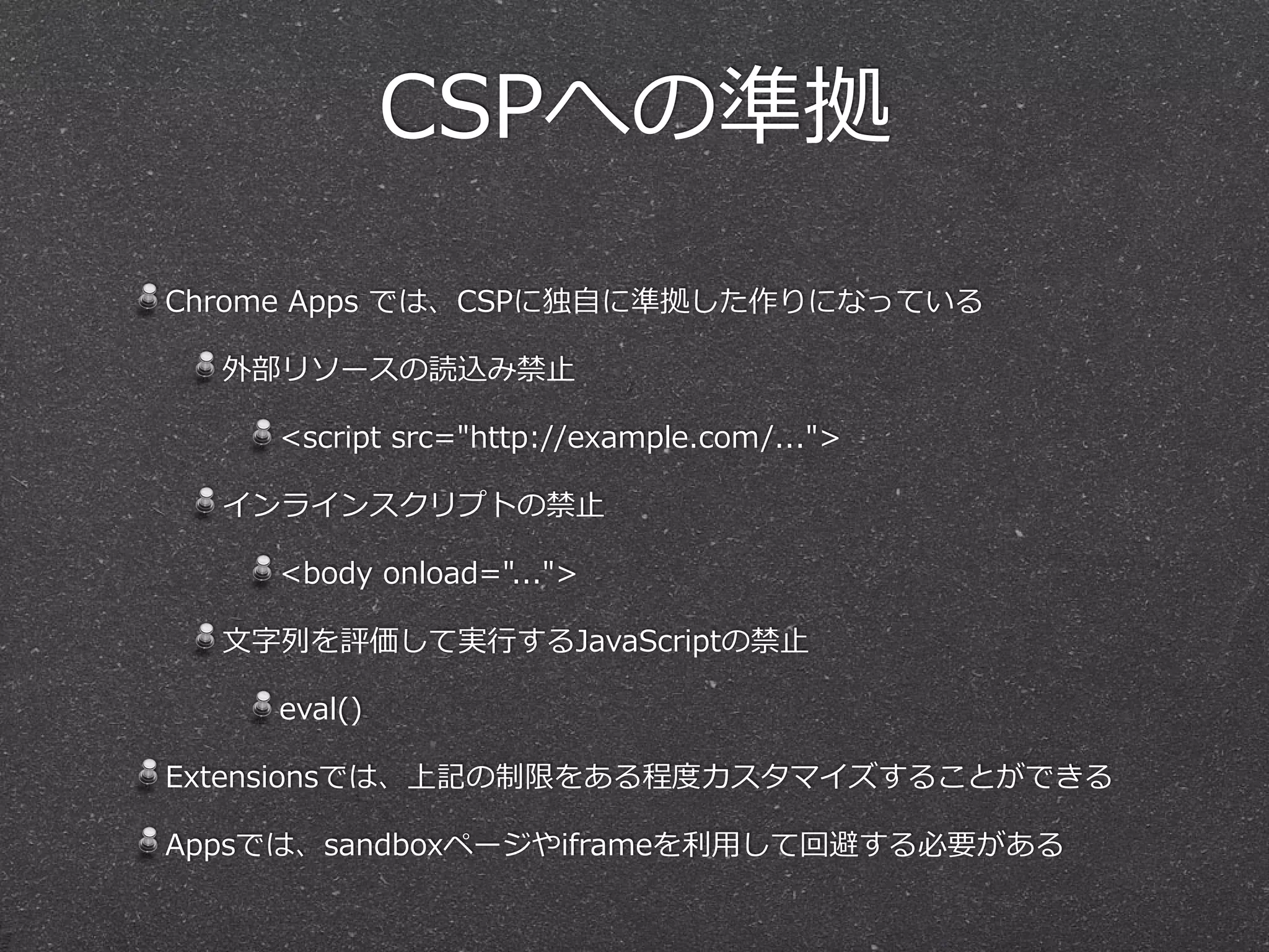 CSPへの準拠
Chrome  Apps  では、CSPに独⾃自に準拠した作りになっている  
外部リソースの読込み禁⽌止  
<script  src="http://example.com/...">  
インラインスクリプトの禁⽌止  
<body  onload="...">  
⽂文字列列を評価して実⾏行行するJavaScriptの禁⽌止  
eval()  
Extensionsでは、上記の制限をある程度度カスタマイズすることができる  
Appsでは、sandboxページやiframeを利利⽤用して回避する必要がある
 