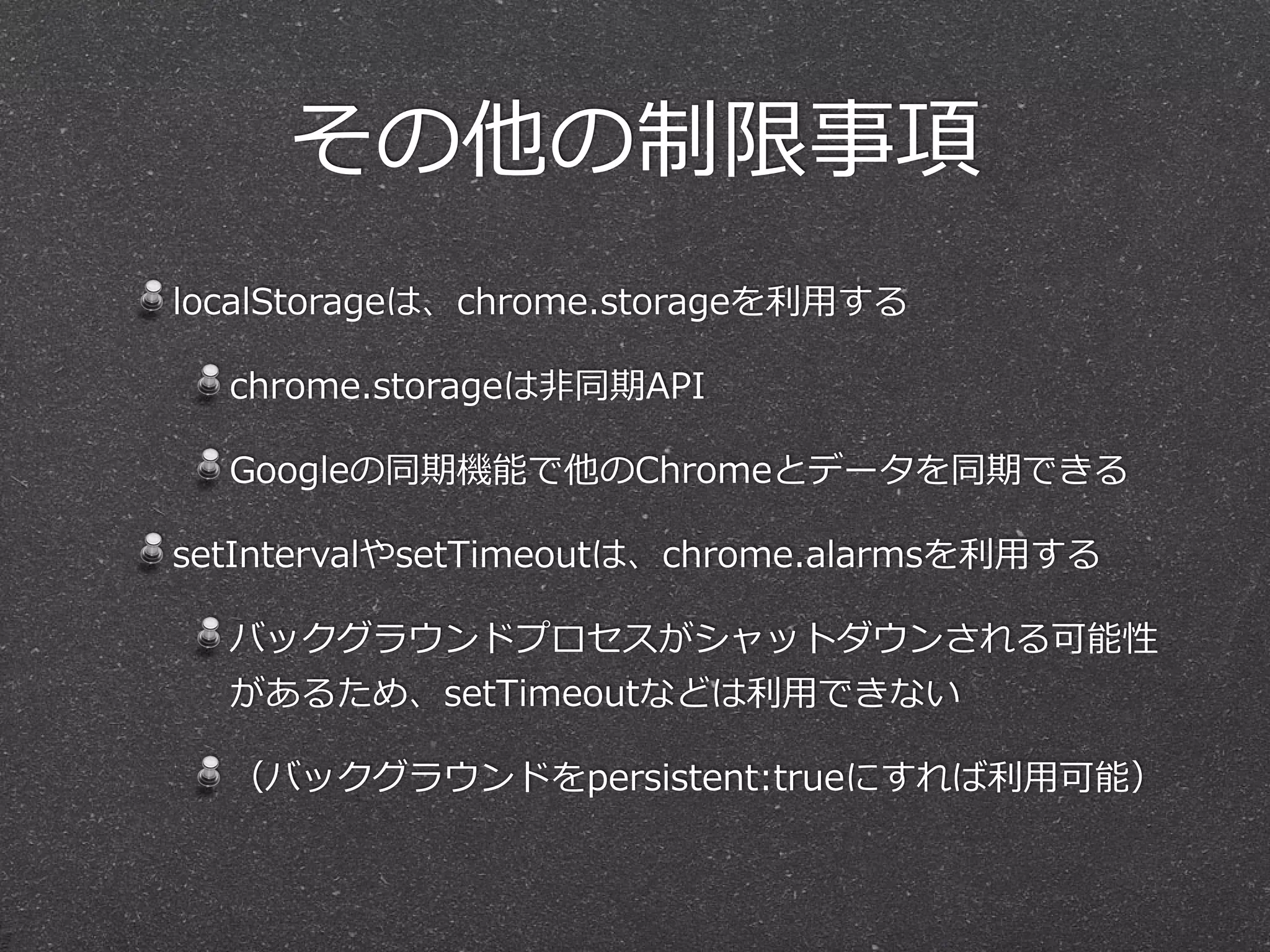 その他の制限事項
localStorageは、chrome.storageを利利⽤用する  
chrome.storageは⾮非同期API  
Googleの同期機能で他のChromeとデータを同期できる  
setIntervalやsetTimeoutは、chrome.alarmsを利利⽤用する  
バックグラウンドプロセスがシャットダウンされる可能性
があるため、setTimeoutなどは利利⽤用できない  
（バックグラウンドをpersistent:trueにすれば利利⽤用可能）
 