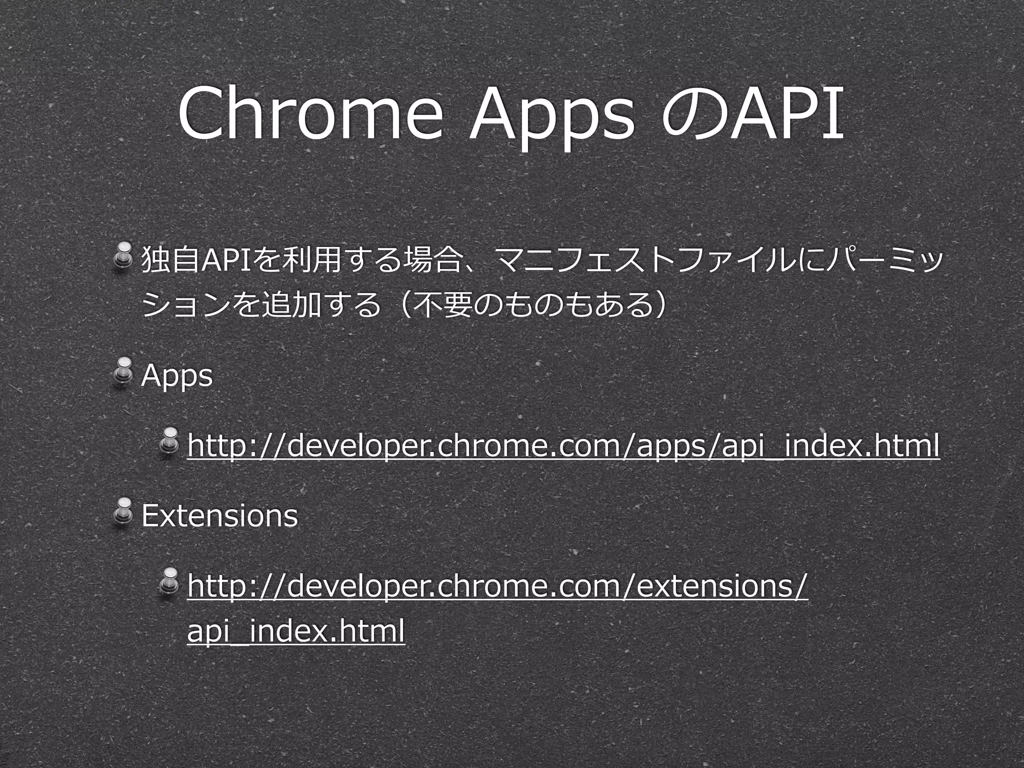 Chrome  Apps  のAPI
独⾃自APIを利利⽤用する場合、マニフェストファイルにパーミッ
ションを追加する（不不要のものもある）  
Apps  
http://developer.chrome.com/apps/api_̲index.html  
Extensions  
http://developer.chrome.com/extensions/
api_̲index.html
 