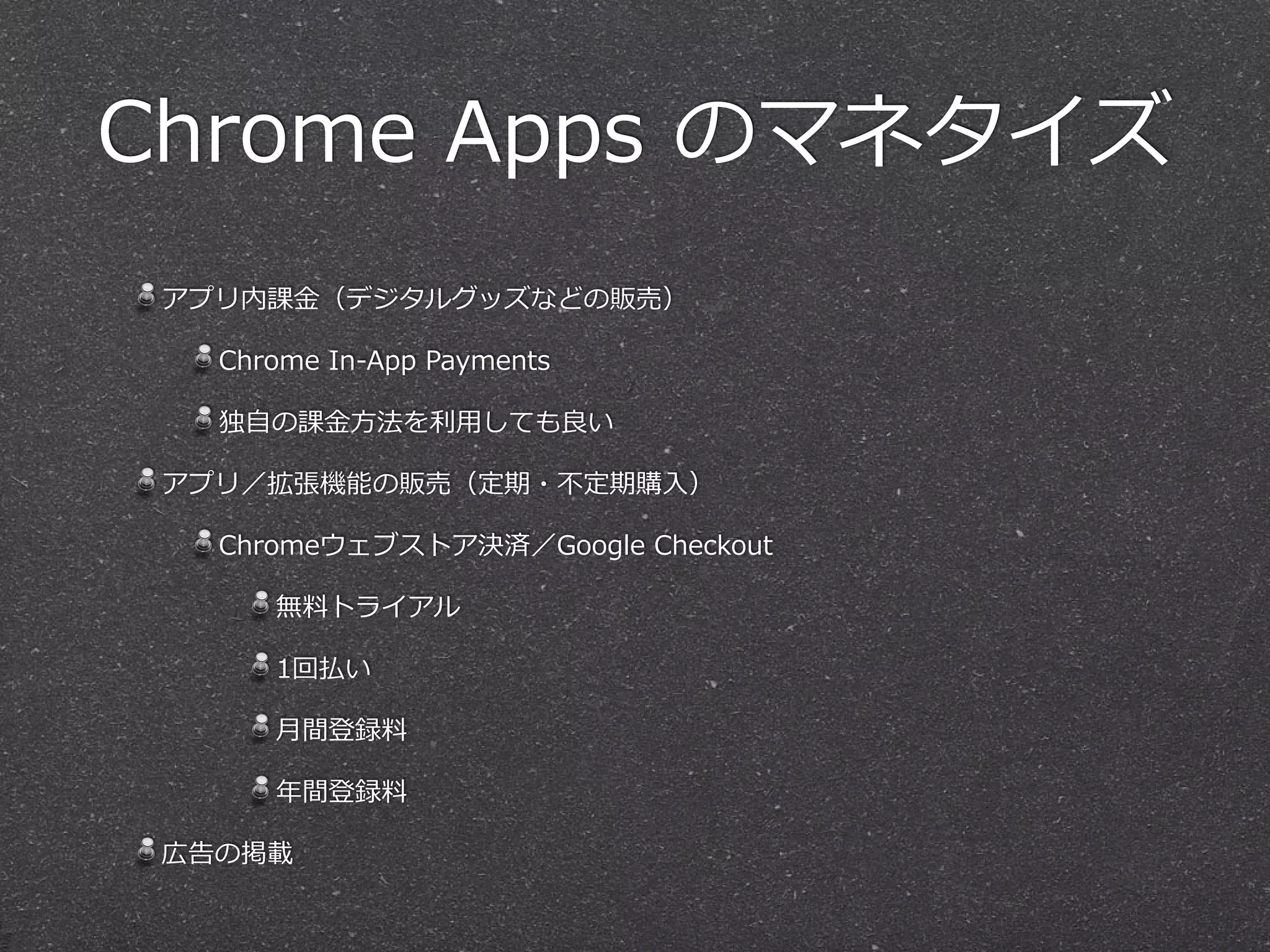 Chrome  Apps  のマネタイズ
アプリ内課⾦金金（デジタルグッズなどの販売）  
Chrome  In-‐‑‒App  Payments  
独⾃自の課⾦金金⽅方法を利利⽤用しても良良い  
アプリ／拡張機能の販売（定期・不不定期購⼊入）  
Chromeウェブストア決済／Google  Checkout  
無料料トライアル  
1回払い  
⽉月間登録料料  
年年間登録料料  
広告の掲載
 