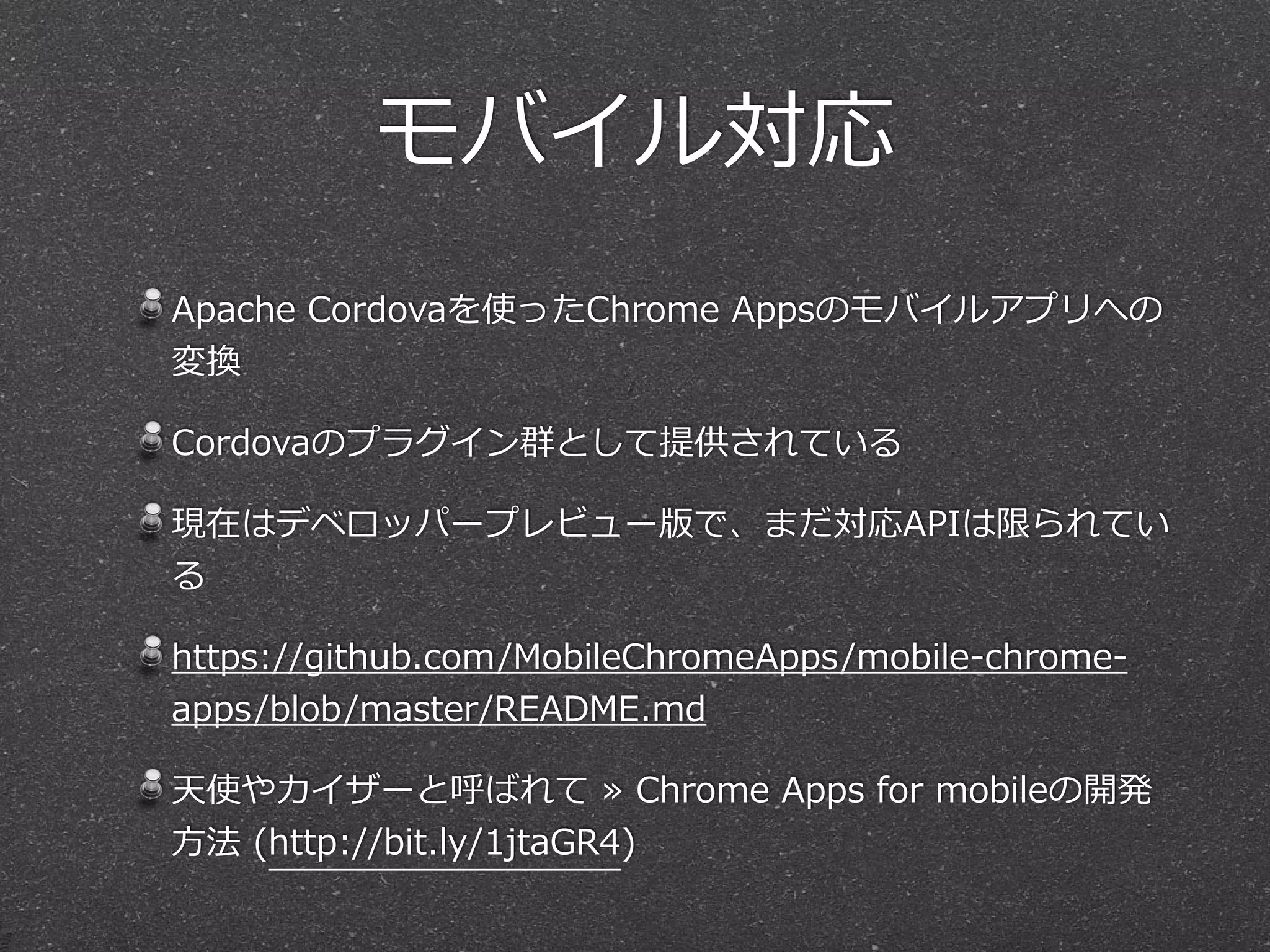 モバイル対応
Apache  Cordovaを使ったChrome  Appsのモバイルアプリへの
変換  
Cordovaのプラグイン群として提供されている  
現在はデベロッパープレビュー版で、まだ対応APIは限られてい
る  
https://github.com/MobileChromeApps/mobile-‐‑‒chrome-‐‑‒
apps/blob/master/README.md  
天使やカイザーと呼ばれて  »  Chrome  Apps  for  mobileの開発
⽅方法  (http://bit.ly/1jtaGR4)
 