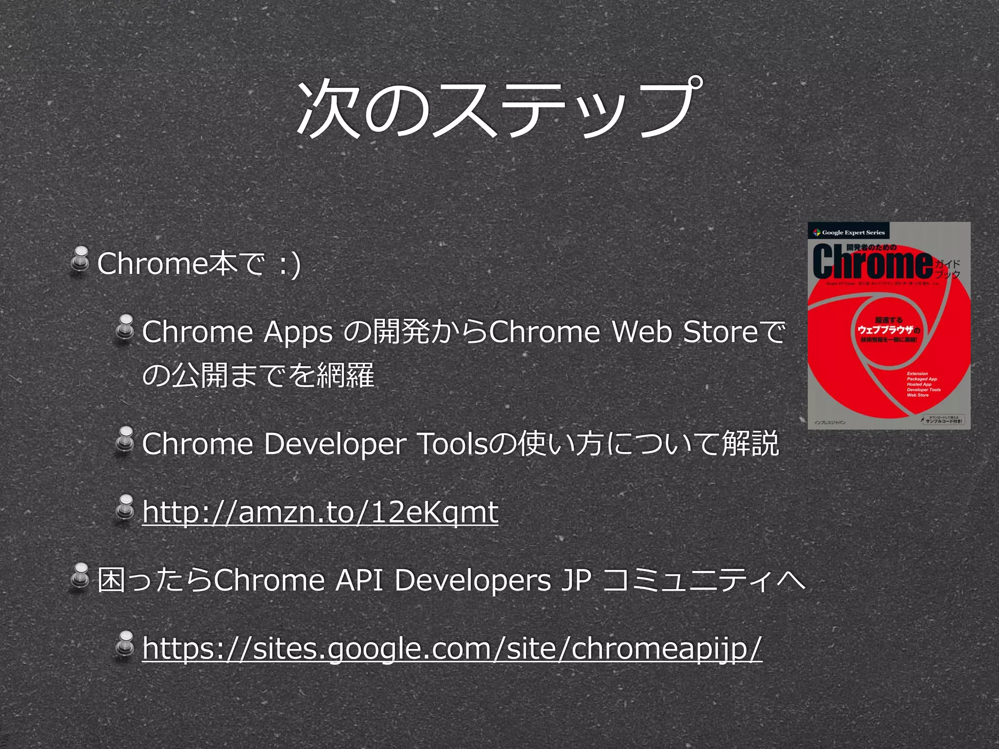 次のステップ
Chrome本で  :)  
Chrome  Apps  の開発からChrome  Web  Storeで
の公開までを網羅羅  
Chrome  Developer  Toolsの使い⽅方について解説  
http://amzn.to/12eKqmt  
困ったらChrome  API  Developers  JP  コミュニティへ  
https://sites.google.com/site/chromeapijp/
 