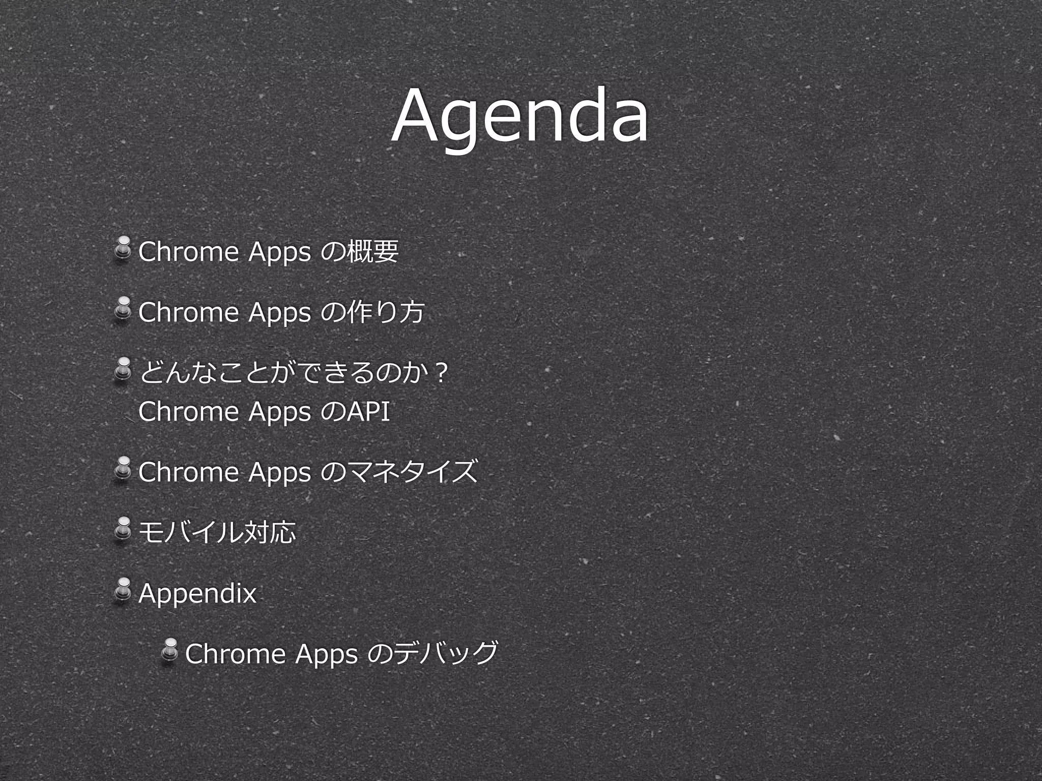 Agenda
Chrome  Apps  の概要  
Chrome  Apps  の作り⽅方  
どんなことができるのか？ 
Chrome  Apps  のAPI  
Chrome  Apps  のマネタイズ  
モバイル対応  
Appendix  
Chrome  Apps  のデバッグ
 
