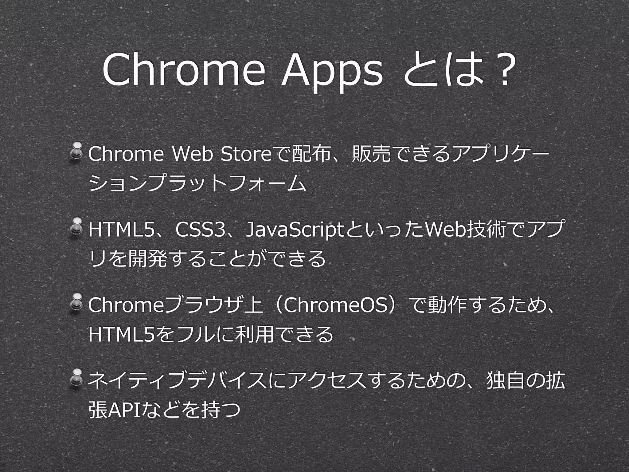Chrome  Apps  とは？
Chrome  Web  Storeで配布、販売できるアプリケー
ションプラットフォーム  
HTML5、CSS3、JavaScriptといったWeb技術でアプ
リを開発することができる  
Chromeブラウザ上（ChromeOS）で動作するため、
HTML5をフルに利利⽤用できる  
ネイティブデバイスにアクセスするための、独⾃自の拡
張APIなどを持つ
 