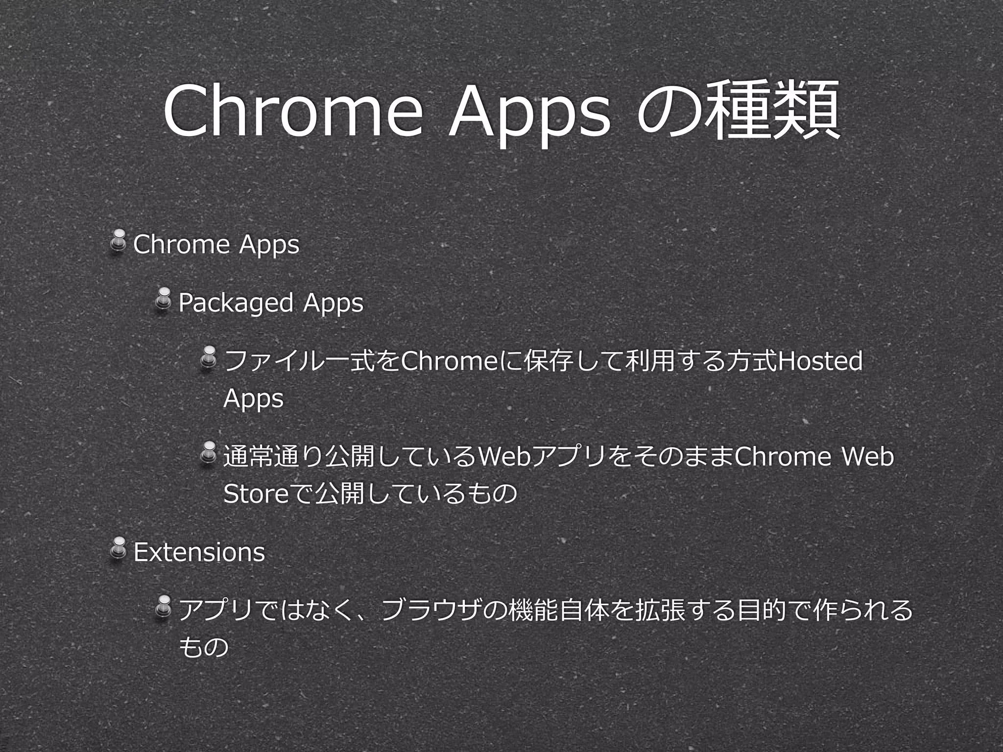Chrome  Apps  の種類
Chrome  Apps  
Packaged  Apps  
ファイル⼀一式をChromeに保存して利利⽤用する⽅方式Hosted  
Apps  
通常通り公開しているWebアプリをそのままChrome  Web  
Storeで公開しているもの  
Extensions  
アプリではなく、ブラウザの機能⾃自体を拡張する⽬目的で作られる
もの
 