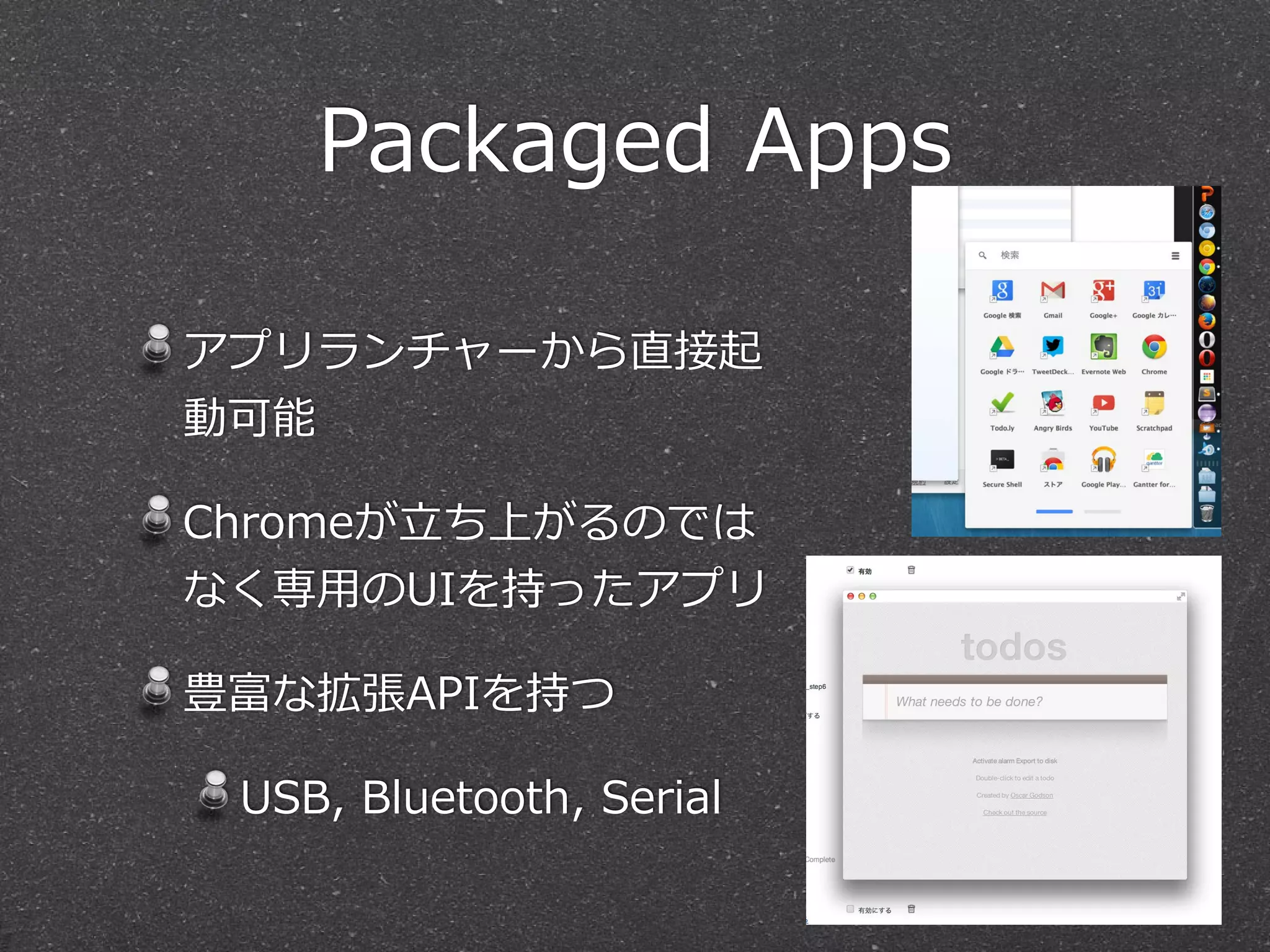 Packaged  Apps
アプリランチャーから直接起
動可能  
Chromeが⽴立立ち上がるのでは
なく専⽤用のUIを持ったアプリ  
豊富な拡張APIを持つ  
USB,  Bluetooth,  Serial
 