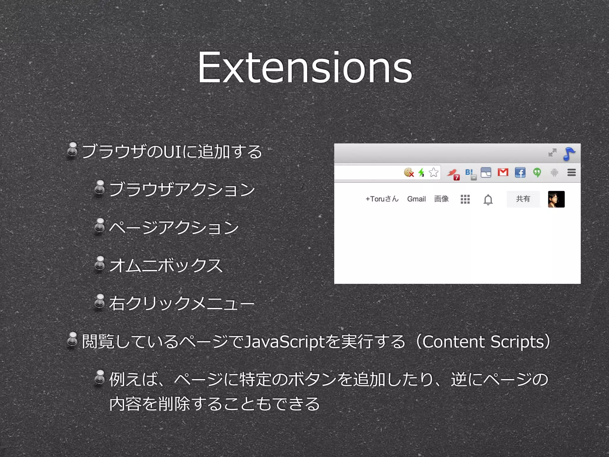 Extensions
ブラウザのUIに追加する  
ブラウザアクション  
ページアクション  
オムニボックス  
右クリックメニュー  
閲覧しているページでJavaScriptを実⾏行行する（Content  Scripts）  
例例えば、ページに特定のボタンを追加したり、逆にページの
内容を削除することもできる
 