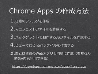 Chrome  Apps  の作成⽅方法
1.任意のフォルダを作成  
2.マニフェストファイルを作成する  
3.バックグランドで動作するJSファイルを作成する  
4.ビューであるhtmlファイルを作成する  
5.あとは普通のWebアプリと同様に作成（もちろん
拡張APIも利利⽤用できる）
https://developer.chrome.com/apps/first_app
 