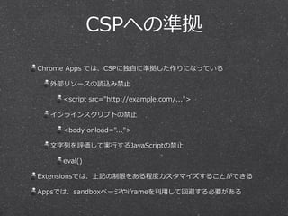 CSPへの準拠
Chrome  Apps  では、CSPに独⾃自に準拠した作りになっている  
外部リソースの読込み禁⽌止  
<script  src="http://example.com/...">  
インラインスクリプトの禁⽌止  
<body  onload="...">  
⽂文字列列を評価して実⾏行行するJavaScriptの禁⽌止  
eval()  
Extensionsでは、上記の制限をある程度度カスタマイズすることができる  
Appsでは、sandboxページやiframeを利利⽤用して回避する必要がある
 