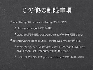 その他の制限事項
localStorageは、chrome.storageを利利⽤用する  
chrome.storageは⾮非同期API  
Googleの同期機能で他のChromeとデータを同期できる  
setIntervalやsetTimeoutは、chrome.alarmsを利利⽤用する  
バックグラウンドプロセスがシャットダウンされる可能性
があるため、setTimeoutなどは利利⽤用できない  
（バックグラウンドをpersistent:trueにすれば利利⽤用可能）
 