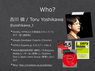 Who?
html5j／HTML5とか勉強会スタッフ／ビ
ギナー部  (副部⻑⾧長)  
Google  Developer  Experts  (Chrome)  
HTML5  Experts.jp  エキスパートNo.3  
Web先端技術味⾒見見部  (顧問)／⽇日本jQuery  
Mobileユーザー会  (管理理⼈人)／Sublime  
Text  2  Japan  Users  Group  (管理理⼈人)など
など  
Blog:  http://d.hatena.ne.jp/pikotea/
吉川  徹  /  Toru  Yoshikawa  
@yoshikawa_̲t
 