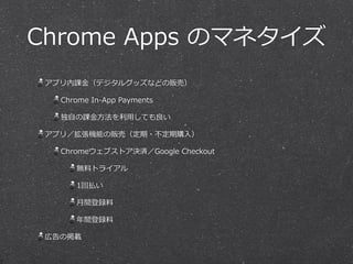 Chrome  Apps  のマネタイズ
アプリ内課⾦金金（デジタルグッズなどの販売）  
Chrome  In-‐‑‒App  Payments  
独⾃自の課⾦金金⽅方法を利利⽤用しても良良い  
アプリ／拡張機能の販売（定期・不不定期購⼊入）  
Chromeウェブストア決済／Google  Checkout  
無料料トライアル  
1回払い  
⽉月間登録料料  
年年間登録料料  
広告の掲載
 