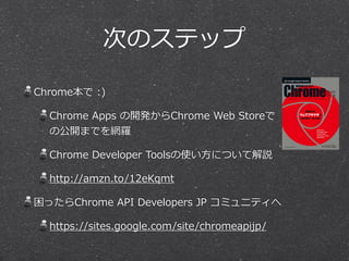 次のステップ
Chrome本で  :)  
Chrome  Apps  の開発からChrome  Web  Storeで
の公開までを網羅羅  
Chrome  Developer  Toolsの使い⽅方について解説  
http://amzn.to/12eKqmt  
困ったらChrome  API  Developers  JP  コミュニティへ  
https://sites.google.com/site/chromeapijp/
 