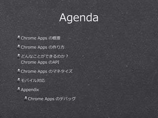 Agenda
Chrome  Apps  の概要  
Chrome  Apps  の作り⽅方  
どんなことができるのか？ 
Chrome  Apps  のAPI  
Chrome  Apps  のマネタイズ  
モバイル対応  
Appendix  
Chrome  Apps  のデバッグ
 