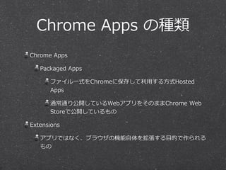 Chrome  Apps  の種類
Chrome  Apps  
Packaged  Apps  
ファイル⼀一式をChromeに保存して利利⽤用する⽅方式Hosted  
Apps  
通常通り公開しているWebアプリをそのままChrome  Web  
Storeで公開しているもの  
Extensions  
アプリではなく、ブラウザの機能⾃自体を拡張する⽬目的で作られる
もの
 
