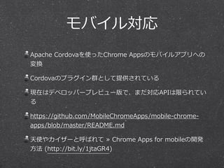 モバイル対応
Apache  Cordovaを使ったChrome  Appsのモバイルアプリへの
変換  
Cordovaのプラグイン群として提供されている  
現在はデベロッパープレビュー版で、まだ対応APIは限られてい
る  
https:...