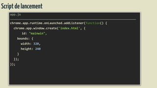 Scriptdelancement
app.js
______________________________________________________________________
chrome.app.runtime.onLaunched.addListener(function() {
chrome.app.window.create('index.html', {
id: "mainwin",
bounds: {
width: 320,
height: 240
}
});
});
 