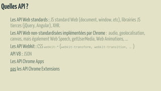 QuellesAPI?
Les API Web standards : JS standardWeb (document, window, etc), librairiesJS
tierces(jQuery, Angular), XHR.
Les API Web non-standardiséesimplémentéespar Chrome : audio, geolocalisation,
canvas, mais égalementWeb Speech,getUserMedia,Web Animations,…
Les API Webkit : CSS webkit-* (webkit-transform, webkit-transition, … )
API V8 : JSON
Les API ChromeApps
pas les API Chrome Extensions
 