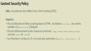 ContentSecurityPolicy
Idée: se prémunir des faillesCross-SiteScripting (XSS)
Impacts:
• Pas d’utilisationd’inline scriptingdans le HTML : les balises <script>,les events
handlers (i.e onclick())bloqués
• Pas de référencementà des resourcesexternes: img, frame, font, media, style
(exceptaudio et video).
• Les fonction« string-to-JS» nesont pas autorisées(eval(), Function(), …)
 