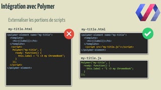 IntégrationavecPolymer
Externaliserles portionsde scripts
<polymer-element name="my-title">
<template>
<h1>{{label}}</h1>
</template>
<script>
Polymer("my-title", {
ready: function() {
this.label = "I <3 my ChromeBook";
}
});
</script>
</polymer-element>
<polymer-element name="my-title">
<template>
<h1>{{label}}</h1>
</template>
<script src="my-title.js"></script>
</polymer-element>
Polymer("my-title", {
ready: function() {
this.label = "I <3 my ChromeBook";
}
});
my-title.js
my-title.htmlmy-title.html
 