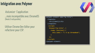 IntégrationavecPolymer
Vulcanizer l’application
…mais incompatibleavec ChromeOS
(NodeJS indisponible).
UtiliserChromeDev Editorpour
refactorerpour CSP.
<polymer-element name="my-title">
<template>
<h1>{{label}}</h1>
</template>
<script>
Polymer("my-title", {
ready: function() {
this.label = "I <3 my ChromeBook";
}
});
</script>
</polymer-element>
 