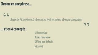 Chromeenunephrase…
“Apporterl’expériencelarichesseduWebendehorsdevotrenavigateur.
”…eten4concepts
UI Immersive
Accèshardware
Offline par default
Sécurisé
 