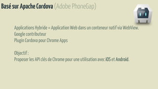 BasésurApacheCordova(Adobe PhoneGap)
ApplicationsHybride = ApplicationWeb dans un conteneurnatifvia WebView.
Google contributeur
Plugin Cordova pour ChromeApps
Objectif:
Proposerles API clés de Chrome pour une utilisationavec iOS etAndroid.
 