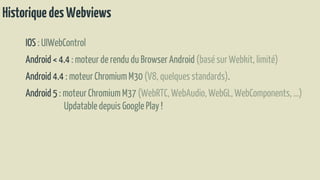 HistoriquedesWebviews
IOS : UIWebControl
Android < 4.4 : moteur de rendu du BrowserAndroid (basé sur Webkit, limité)
Android 4.4 : moteur Chromium M30 (V8, quelques standards).
Android 5 : moteurChromium M37 (WebRTC,WebAudio, WebGL, WebComponents,…)
Updatabledepuis Google Play !
 