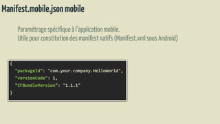 Manifest.mobile.jsonmobile
Paramétragespécifique à l’applicationmobile.
Utilepour constitutiondes manifestnatifs(Manifest.xmlsousAndroid)
{
"packageId": "com.your.company.HelloWorld",
"versionCode": 1,
"CFBundleVersion": "1.1.1"
}
 