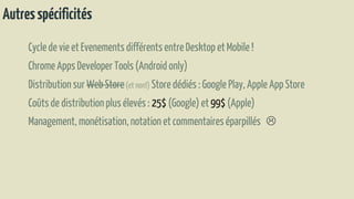 Autresspécificités
Cyclede vie etEvenements différentsentreDesktop etMobile !
Chrome Apps Developer Tools(Android only)
Distributionsur Web Store(et non!) Storedédiés : Google Play, Apple App Store
Coûtsde distributionplusélevés : 25$ (Google) et 99$ (Apple)
Management,monétisation,notationetcommentaireséparpillés 
 