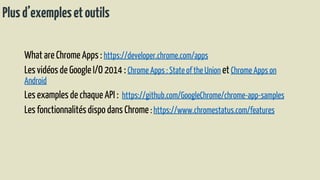 Plusd’exemplesetoutils
What are Chrome Apps : https://developer.chrome.com/apps
Les vidéosde Google I/O 2014 : Chrome Apps : State of the Union et Chrome Apps on
Android
Les examples de chaque API : https://github.com/GoogleChrome/chrome-app-samples
Les fonctionnalitésdispo dans Chrome : https://www.chromestatus.com/features
 