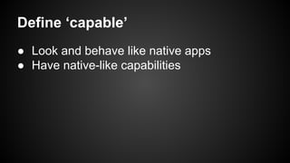Define ‘capable’
● Look and behave like native apps
● Have native-like capabilities

 