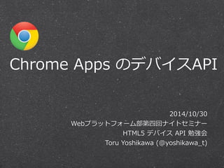 Chrome Apps のデバイスAPI 
2014/10/30 
Webプラットフォーム部第四回ナイトセミナー 
HTML5 デバイス API 勉強会 
Toru Yoshikawa (@yoshikawa_̲t) 
 