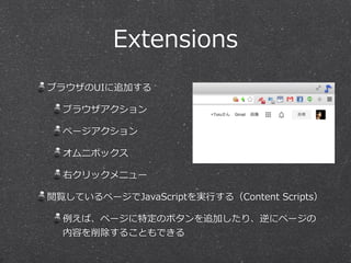 Extensions 
ブラウザのUIに追加する 
ブラウザアクション 
ページアクション 
オムニボックス 
右クリックメニュー 
閲覧しているページでJavaScriptを実⾏行行する（Content Scripts） 
例例えば、ページに特定のボタンを追加したり、逆にページの 
内容を削除することもできる 
 
