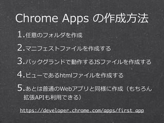 Chrome Apps の作成⽅方法 
1.任意のフォルダを作成 
2.マニフェストファイルを作成する 
3.バックグランドで動作するJSファイルを作成する 
4.ビューであるhtmlファイルを作成する 
5.あとは普通のWebアプリと同様に作成（もちろん 
拡張APIも利利⽤用できる） 
https://developer.chrome.com/apps/first_app 
 