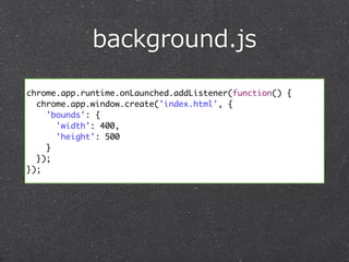 background.js 
chrome.app.runtime.onLaunched.addListener(function() { 
chrome.app.window.create('index.html', { 
'bounds': { 
'width': 400, 
'height': 500 
} 
}); 
}); 
 