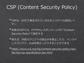 CSP (Content Security Policy) 
CSPは、W3Cで策定されているセキュリティの追加レイ 
ヤー 
本来のCSPでは、HTTPのレスポンスヘッダに"Content-‐‑‒ 
Security-‐‑‒Policy"で指定する 
例例えば、外部スクリプトの読込みを禁⽌止したり、インライ 
ンスクリプト、evalを禁⽌止したりすることができる 
https://dvcs.w3.org/hg/content-‐‑‒security-‐‑‒policy/raw-‐‑‒ 
file/tip/csp-‐‑‒specification.dev.html 
 