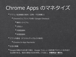Chrome Apps のマネタイズ 
アプリ／拡張機能の販売（定期・不不定期購⼊入） 
Chromeウェブストア決済／Google Checkout 
無料料トライアル 
1回払い 
⽉月間登録料料 
年年間登録料料 
アプリ内課⾦金金（デジタルグッズなどの販売） 
Chrome In-‐‑‒App Payments 
広告の掲載 
Googleの課⾦金金⽅方法を使う場合、Google ウォレット販売者アカウントを作成す 
る必要がある。独⾃自の課⾦金金⽅方法を利利⽤用しても良良い。⼿手数料料は⼀一律律5% 
 