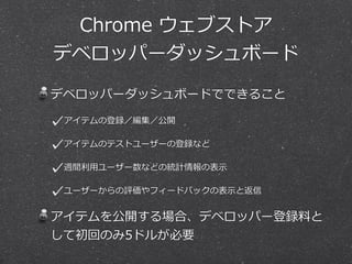 Chrome ウェブストア 
デベロッパーダッシュボード 
デベロッパーダッシュボードでできること 
アイテムの登録／編集／公開 
アイテムのテストユーザーの登録など 
週間利利⽤用ユーザー数などの統計情報の表⽰示 
ユーザーからの評価やフィードバックの表⽰示と返信 
アイテムを公開する場合、デベロッパー登録料料と 
して初回のみ5ドルが必要 
 