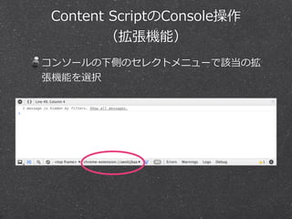 Content Scriptのデバッグ 
（拡張機能） 
対象ページでデベロッパーツールを開いて「Sources」 
パネル、ファイルツリーの「Content Scripts」タブ 
 
