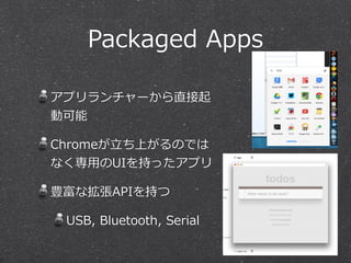 Packaged Apps 
アプリランチャーから直接起 
動可能 
Chromeが⽴立立ち上がるのでは 
なく専⽤用のUIを持ったアプリ 
豊富な拡張APIを持つ 
USB, Bluetooth, Serial 
 