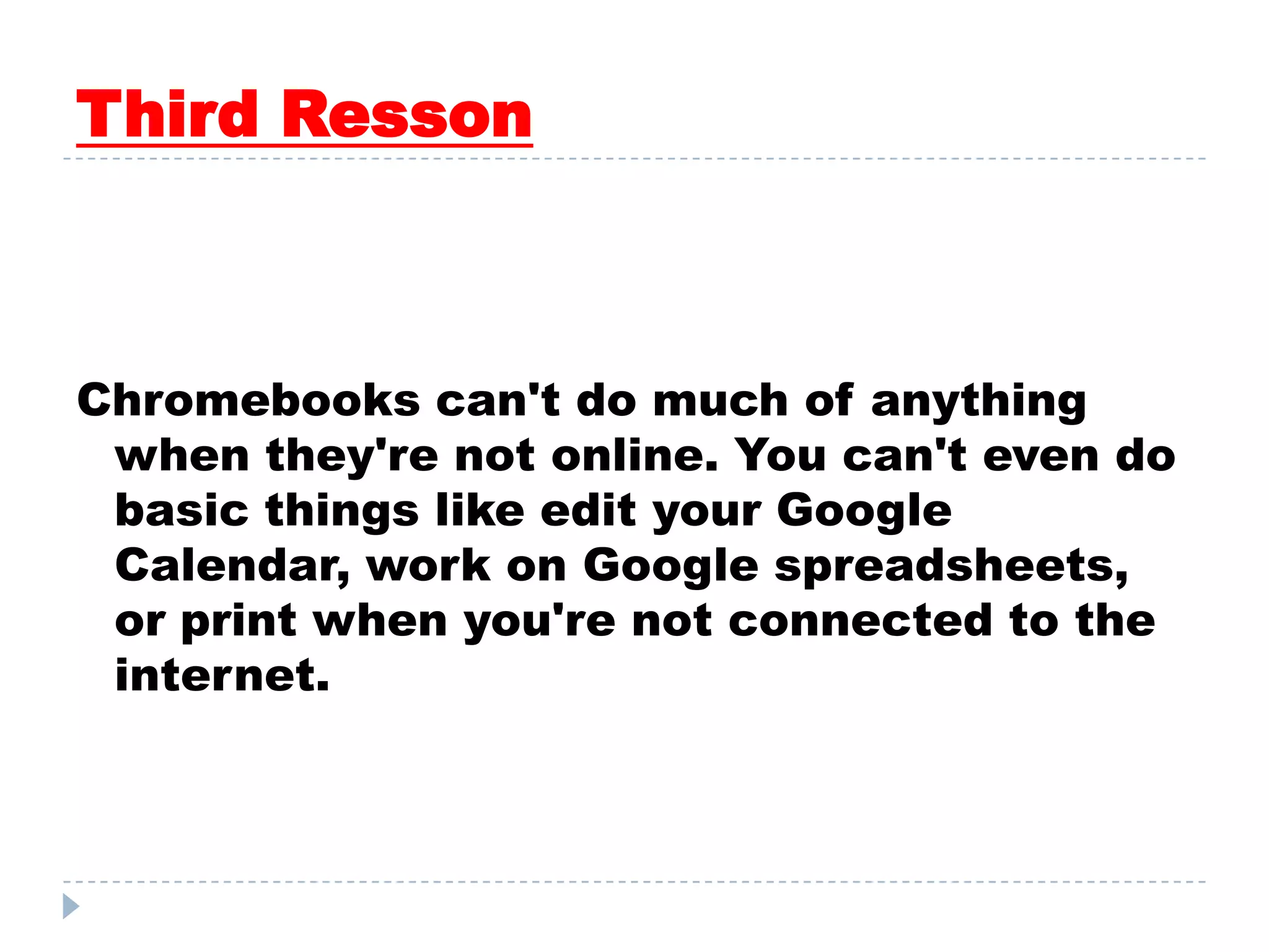 Third Resson
Chromebooks can't do much of anything
when they're not online. You can't even do
basic things like edit your Google
Calendar, work on Google spreadsheets,
or print when you're not connected to the
internet.
 