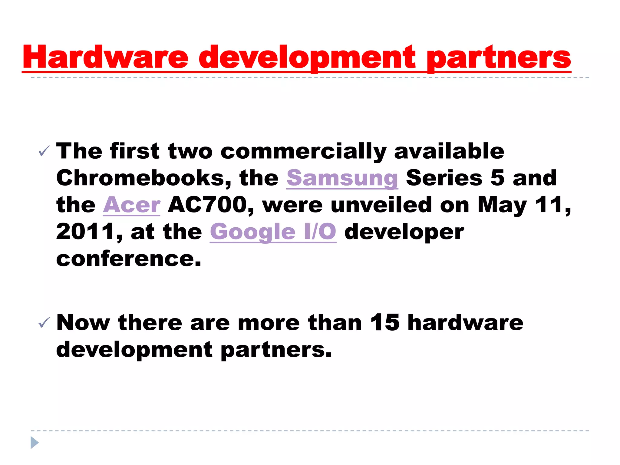 Hardware development partners
 The first two commercially available
Chromebooks, the Samsung Series 5 and
the Acer AC700, were unveiled on May 11,
2011, at the Google I/O developer
conference.
 Now there are more than 15 hardware
development partners.
 