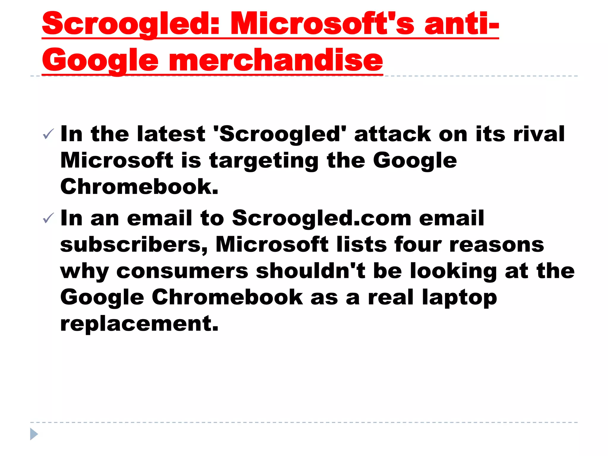 Scroogled: Microsoft's anti-
Google merchandise
 In the latest 'Scroogled' attack on its rival
Microsoft is targeting the Google
Chromebook.
 In an email to Scroogled.com email
subscribers, Microsoft lists four reasons
why consumers shouldn't be looking at the
Google Chromebook as a real laptop
replacement.
 