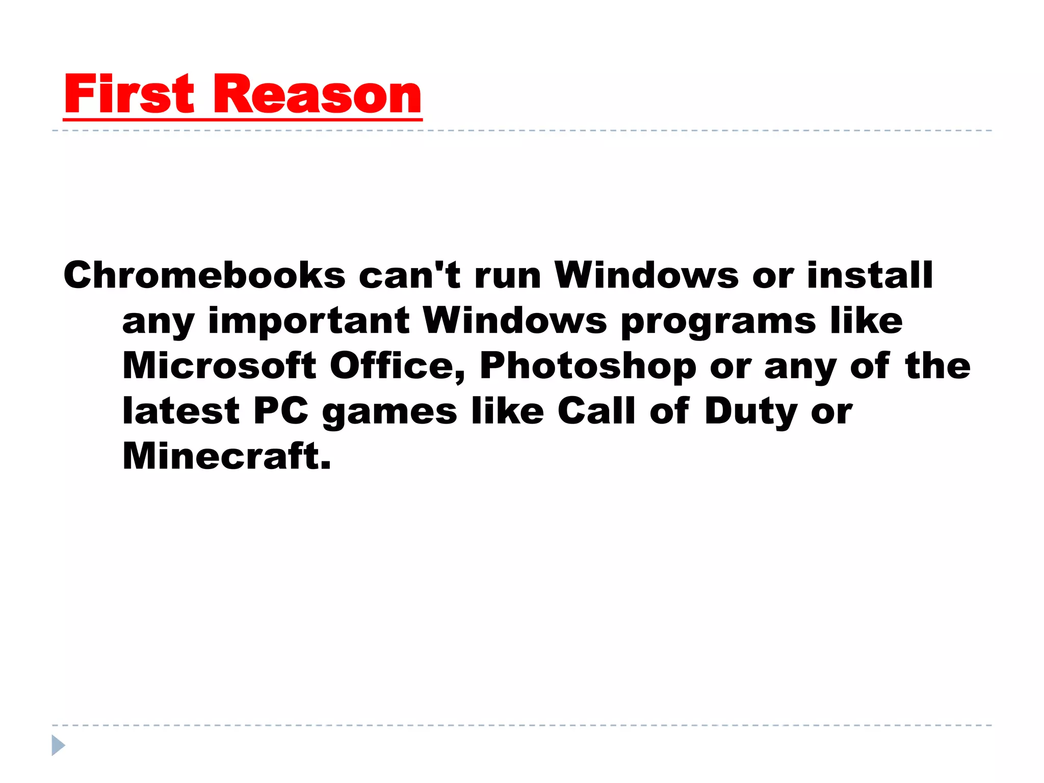 First Reason
Chromebooks can't run Windows or install
any important Windows programs like
Microsoft Office, Photoshop or any of the
latest PC games like Call of Duty or
Minecraft.
 